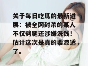 关于每日吃瓜的最新进展：被全网封杀的某人不仅劈腿还涉嫌洗钱！估计这次是真的要凉透了。