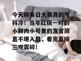 今天刷每日大赛真的气抖冷！当年红极一时的小鲜肉小号里的发言简直不堪入目，看完直接三观震碎！