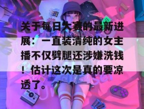 关于每日大赛的最新进展：一直装清纯的女主播不仅劈腿还涉嫌洗钱！估计这次是真的要凉透了。