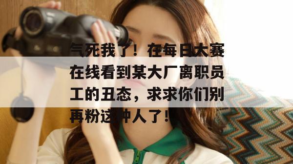 气死我了！在每日大赛在线看到某大厂离职员工的丑态，求求你们别再粉这种人了！