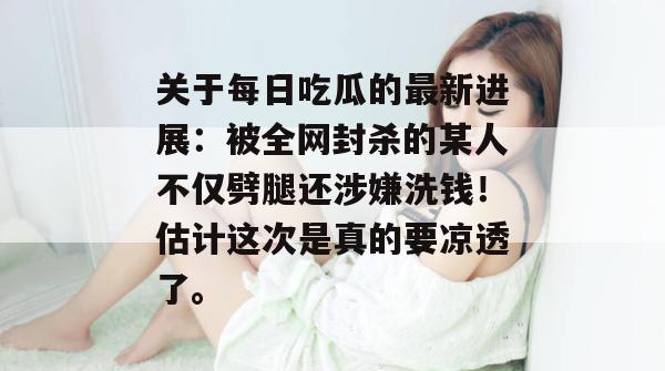 关于每日吃瓜的最新进展：被全网封杀的某人不仅劈腿还涉嫌洗钱！估计这次是真的要凉透了。