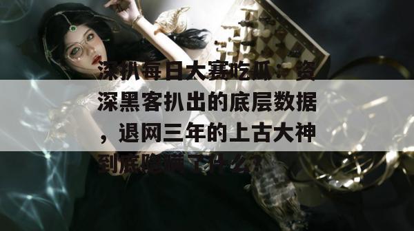 深扒每日大赛吃瓜：资深黑客扒出的底层数据，退网三年的上古大神到底隐瞒了什么？