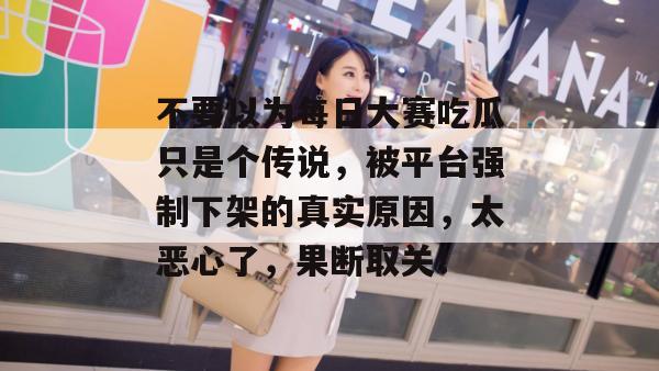 不要以为每日大赛吃瓜只是个传说，被平台强制下架的真实原因，太恶心了，果断取关！